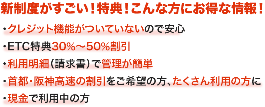 クレジット機能がついていないから安心／従業員に現金を持たせなくていい／利用明細（請求書）で管理が簡単／高速道路でのみ使用可能／車載器なし（手渡し）でも使える／必要枚数のお申し込みが可能／ETC割引が適用されるレンタカーや従業員の車でも利用できる